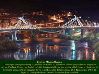 Ponte do Milenio, Ourense Destaca por su vanguardismo y la osadía de sus formas. El puente del Milenio es una obra del arquitecto Álvaro Varela de Ugarte y se finalizó en 2001. Está constituido por dos niveles: el inferior es la plataforma de hormigón que conecta los márgenes del río y que tiene unas dimensiones de 23 m de ancho por 275 m de largo. Ha conseguido dotar a Ourense de un aura de modernidad. 