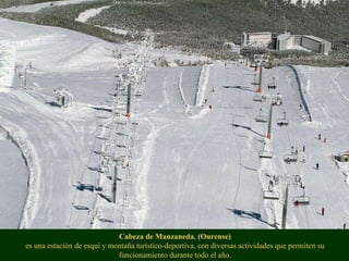 Cabeza de Manzaneda ,  (Ourense) es una estación de esquí y montaña turístico-deportiva, con diversas actividades que permiten su funcionamiento durante todo el año. 