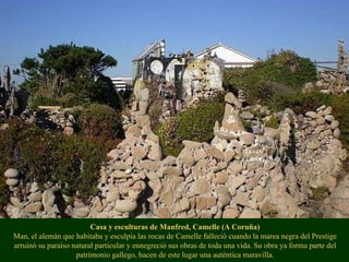 Casa y esculturas de Manfred, Camelle (A Coruña) Man, el alemán que habitaba y esculpía las rocas de Camelle falleció cuando la marea negra del Prestige arruinó su paraíso natural particular y ennegreció sus obras de toda una vida. Su obra ya forma parte del patrimonio gallego, hacen de este lugar una auténtica maravilla. 