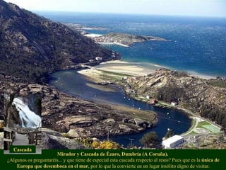 Mirador y Cascada de Ézaro, Dumbría (A Coruña).   ¿Algunos os preguntaréis... y que tiene de especial esta cascada respecto al resto? Pues que es la  única de Europa que desemboca en el mar , por lo que la convierte en un lugar insólito digno de visitar. Cascada 