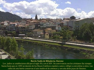 Barrio Xudío de Ribadavia, Ourense Los  judíos se establecieron allá por el siglo XI y en el XIV. Su convivencia con los cristianos fue siempre buena hasta que en 1492 un decreto de los Reyes Católicos expulsó a unos y obligó a convertirse a otros. Las calles de este barrio conservan el aire medieval de entonces y son una delas joyas de Ourense. 
