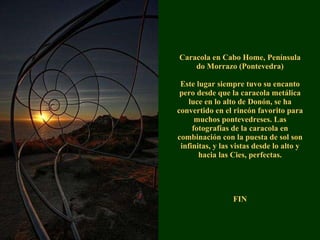 Caracola en Cabo Home, Península do Morrazo (Pontevedra) Este lugar siempre tuvo su encanto pero desde que la caracola metálica luce en lo alto de Donón, se ha convertido en el rincón favorito para muchos pontevedreses. Las fotografías de la caracola en combinación con la puesta de sol son infinitas, y las vistas desde lo alto y hacia las Cies, perfectas. FIN 