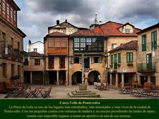 Casco Vello de Pontevedra La Praza da Leña es uno de los lugares más entrañables, más transitados y más vivos de la ciudad de Pontevedra. Con sus pequeñas casitas con ventanas de madera y su crucero presidiendo las tardes de tapeo, resulta casi imposible negarse a tomar un aperitivo en una de sus terrazas.   