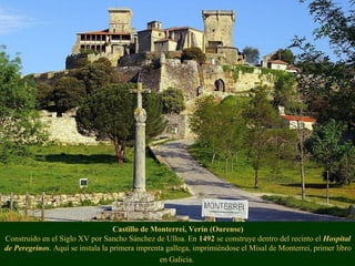 Castillo de Monterrei, Verín (Ourense)
Construido en el Siglo XV por Sancho Sánchez de Ulloa. En 1492 se construye dentro del recinto el Hospital
de Peregrinos. Aquí se instala la primera imprenta gallega, imprimiéndose el Misal de Monterrei, primer libro
en Galicia.
 
