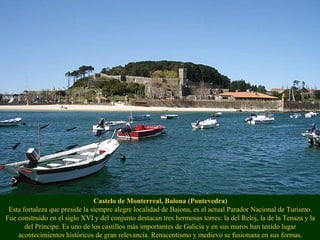 Castelo de Monterreal, Baiona (Pontevedra)
Esta fortaleza que preside la siempre alegre localidad de Baiona, es el actual Parador Nacional de Turismo.
Fue construido en el siglo XVI y del conjunto destacan tres hermosas torres: la del Reloj, la de la Tenaza y la
del Príncipe. Es uno de los castillos más importantes de Galicia y en sus muros han tenido lugar
acontecimientos históricos de gran relevancia. Renacentismo y medievo se fusionana en sus formas.
 