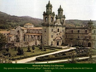 Mosterio de Oseira, Cea (Ourense)
Hay quien lo denomina el "Escorial gallego". Data del siglo XII y fue la primera fundación del Císter en
Galicia.
 