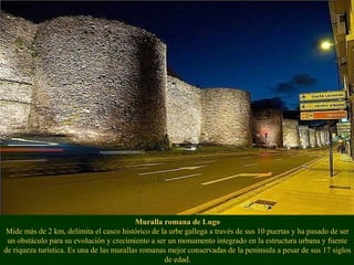 Muralla romana de Lugo
Mide más de 2 km, delimita el casco histórico de la urbe gallega a través de sus 10 puertas y ha pasado de ser
un obstáculo para su evolución y crecimiento a ser un monumento integrado en la estructura urbana y fuente
de riqueza turística. Es una de las murallas romanas mejor conservadas de la península a pesar de sus 17 siglos
de edad.
 