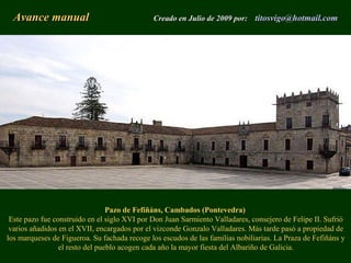Pazo de Fefiñáns, Cambados (Pontevedra)
Este pazo fue construido en el siglo XVI por Don Juan Sarmiento Valladares, consejero de Felipe II. Sufrió
varios añadidos en el XVII, encargados por el vizconde Gonzalo Valladares. Más tarde pasó a propiedad de
los marqueses de Figueroa. Su fachada recoge los escudos de las familias nobiliarias. La Praza de Fefiñáns y
el resto del pueblo acogen cada año la mayor fiesta del Albariño de Galicia.
Avance manualAvance manual Creado en Julio de 2009 por:Creado en Julio de 2009 por: titosvigotitosvigo@@hotmailhotmail..comcom
 