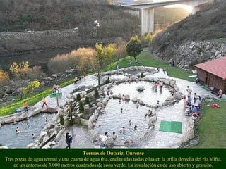 Termas de Outariz, Ourense
Tres pozas de agua termal y una cuarta de agua fría, enclavadas todas ellas en la orilla derecha del río Miño,
en un entorno de 3.000 metros cuadrados de zona verde. La instalación es de uso abierto y gratuito.
 
