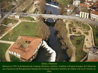 Allariz, (Ourense)
Mereció en 1991 la declaración de Conjunto Histórico Artístico. También el Premio Europeo de Urbanismo
por el proyecto de Recuperación Integral del Conjunto Histórico-Artístico de Allariz y de su río Arnoia, en
1994.
 