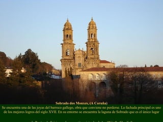 Sobrado dos Monxes, (A Coruña)
Se encuentra una de las joyas del barroco gallego, obra que conviene no perderse. La fachada principal es uno
de los mejores logros del siglo XVII. En su entorno se encuentra la laguna de Sobrado que es el único lugar
 