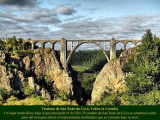 Viaducto de San Xoán da Cova, Vedra (A Coruña)
Un lugar maravilloso bajo el que desciende el río Ulla. El viaduto de San Xoán da Cova se construyó como
paso del tren para salvar el impresionante desfiladero que se extiende bajo su arco.
 