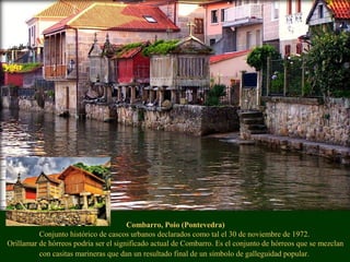 Combarro, Poio (Pontevedra)
Conjunto histórico de cascos urbanos declarados como tal el 30 de noviembre de 1972.
Orillamar de hórreos podría ser el significado actual de Combarro. Es el conjunto de hórreos que se mezclan
con casitas marineras que dan un resultado final de un símbolo de galleguidad popular.
 
