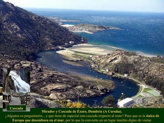 Mirador y Cascada de Ézaro, Dumbría (A Coruña).
¿Algunos os preguntaréis... y que tiene de especial esta cascada respecto al resto? Pues que es la única de
Europa que desemboca en el mar, por lo que la convierte en un lugar insólito digno de visitar.
Cascada
 