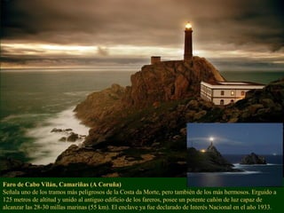 Faro de Cabo Vilán, Camariñas (A Coruña)
Señala uno de los tramos más peligrosos de la Costa da Morte, pero también de los más hermosos. Erguido a
125 metros de altitud y unido al antiguo edificio de los fareros, posee un potente cañón de luz capaz de
alcanzar las 28-30 millas marinas (55 km). El enclave ya fue declarado de Interés Nacional en el año 1933.
 