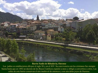 Barrio Xudío de Ribadavia, Ourense
Los judíos se establecieron allá por el siglo XI y en el XIV. Su convivencia con los cristianos fue siempre
buena hasta que en 1492 un decreto de los Reyes Católicos expulsó a unos y obligó a convertirse a otros. Las
calles de este barrio conservan el aire medieval de entonces y son una delas joyas de Ourense.
 