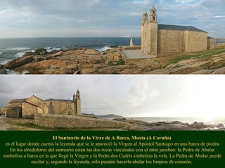 El Santuario de la Virxe de A Barca, Muxía (A Coruña)
es el lugar donde cuenta la leyenda que se le apareció la Virgen al Apóstol Santiago en una barca de piedra
En los alrededores del santuario están las dos rocas vinculadas con el mito jacobeo: la Pedra de Abalar
simboliza a barca en la que llegó la Virgen y la Pedra dos Cadrís simboliza la vela. La Pedra de Abalar puede
oscilar y, segundo la leyenda, sólo pueden hacerla abalar los limpios de corazón.
 