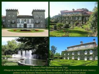 El Parque y Pazo Quiñones de León, Vigo.
Alberga en su interior hoy en día el prestigioso Museo Municipal de Vigo. El conjunto de pazo, museo y
jardines están declarados Monumento histórico-artístico y Bien de Interés Cultural.
 