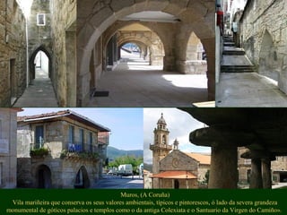 Muros, (A Coruña)
Vila mariñeira que conserva os seus valores ambientais, típicos e pintorescos, ó lado da severa grandeza
monumental de góticos palacios e templos como o da antiga Colexiata e o Santuario da Virgen do Camiño».
 