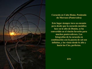 Caracola en Cabo Home, Península
do Morrazo (Pontevedra)
Este lugar siempre tuvo su encanto
pero desde que la caracola metálica
luce en lo alto de Donón, se ha
convertido en el rincón favorito para
muchos pontevedreses. Las
fotografías de la caracola en
combinación con la puesta de sol son
infinitas, y las vistas desde lo alto y
hacia las Cies, perfectas.
FIN
 