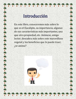 En este libro, conoceremos más sobre lo
que es el Eucalipto, su importancia, algunas
de sus características más importantes, una
que otra propiedad, etc. Anímese, amigo
lector, descubra más sobre este maravilloso
vegetal y los beneficios que le puede traer,
¿se anima?
 
