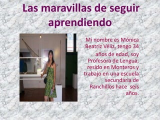 Las maravillas de seguir
     aprendiendo
             Mi nombre es Mónica
             Beatriz Véliz, tengo 34
                  años de edad, soy
              Profesora de Lengua,
              resido en Monteros y
            trabajo en una escuela
                      secundaria de
               Ranchillos hace seis
                               años.
 