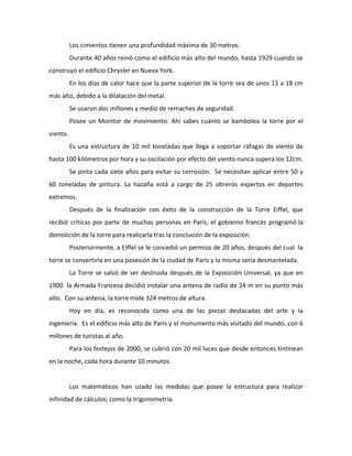 Los cimientos tienen una profundidad máxima de 30 metros.
          Durante 40 años reinó como el edificio más alto del mundo, hasta 1929 cuando se
construyó el edificio Chrysler en Nueva York.
          En los días de calor hace que la parte superior de la torre sea de unos 15 a 18 cm
más alto, debido a la dilatación del metal.
          Se usaron dos millones y medio de remaches de seguridad.
          Posee un Monitor de movimiento. Ahí sabes cuánto se bambolea la torre por el
viento.
          Es una estructura de 10 mil toneladas que llega a soportar ráfagas de viento de
hasta 100 kilómetros por hora y su oscilación por efecto del viento nunca supera los 12cm.
          Se pinta cada siete años para evitar su corrosión. Se necesitan aplicar entre 50 y
60 toneladas de pintura. La hazaña está a cargo de 25 obreros expertos en deportes
extremos.
          Después de la finalización con éxito de la construcción de la Torre Eiffel, que
recibió críticas por parte de muchas personas en París, el gobierno francés programó la
demolición de la torre para realizarla tras la conclusión de la exposición.
          Posteriormente, a Eiffel se le concedió un permiso de 20 años, después del cual la
torre se convertiría en una posesión de la ciudad de París y la misma sería desmantelada.
          La Torre se salvó de ser destruida después de la Exposición Universal, ya que en
1900 la Armada Francesa decidió instalar una antena de radio de 24 m en su punto más
alto. Con su antena, la torre mide 324 metros de altura.
          Hoy en día, es reconocida como una de las piezas destacadas del arte y la
ingeniería. Es el edificio más alto de París y el monumento más visitado del mundo, con 6
millones de turistas al año.
          Para los festejos de 2000, se cubrió con 20 mil luces que desde entonces tintinean
en la noche, cada hora durante 10 minutos.


          Los matemáticos han usado las medidas que posee la estructura para realizar
infinidad de cálculos, como la trigonometría.
 