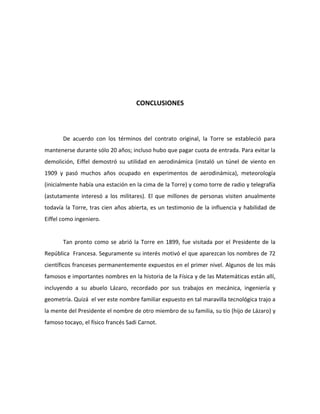 CONCLUSIONES



       De acuerdo con los términos del contrato original, la Torre se estableció para
mantenerse durante sólo 20 años; incluso hubo que pagar cuota de entrada. Para evitar la
demolición, Eiffel demostró su utilidad en aerodinámica (instaló un túnel de viento en
1909 y pasó muchos años ocupado en experimentos de aerodinámica), meteorología
(inicialmente había una estación en la cima de la Torre) y como torre de radio y telegrafía
(astutamente interesó a los militares). El que millones de personas visiten anualmente
todavía la Torre, tras cien años abierta, es un testimonio de la influencia y habilidad de
Eiffel como ingeniero.


       Tan pronto como se abrió la Torre en 1899, fue visitada por el Presidente de la
República Francesa. Seguramente su interés motivó el que aparezcan los nombres de 72
científicos franceses permanentemente expuestos en el primer nivel. Algunos de los más
famosos e importantes nombres en la historia de la Física y de las Matemáticas están allí,
incluyendo a su abuelo Lázaro, recordado por sus trabajos en mecánica, ingeniería y
geometría. Quizá el ver este nombre familiar expuesto en tal maravilla tecnológica trajo a
la mente del Presidente el nombre de otro miembro de su familia, su tío (hijo de Lázaro) y
famoso tocayo, el físico francés Sadi Carnot.
 