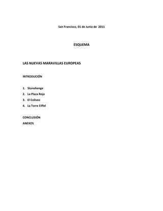 San Francisco, 01 de Junio de 2011




                                ESQUEMA



LAS NUEVAS MARAVILLAS EUROPEAS


INTRODUCIÓN


1. Stonehenge
2. La Plaza Roja
3. El Coliseo
4. La Torre Eiffel


CONCLUSIÓN
ANEXOS
 