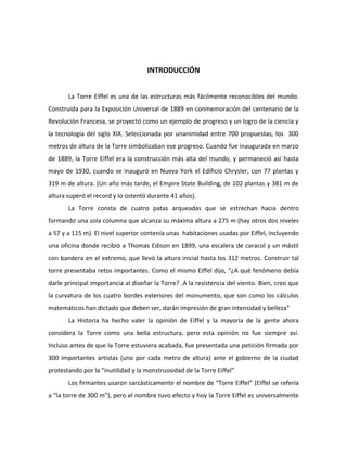 INTRODUCCIÓN


       La Torre Eiffel es una de las estructuras más fácilmente reconocibles del mundo.
Construida para la Exposición Universal de 1889 en conmemoración del centenario de la
Revolución Francesa, se proyectó como un ejemplo de progreso y un logro de la ciencia y
la tecnología del siglo XIX. Seleccionada por unanimidad entre 700 propuestas, los 300
metros de altura de la Torre simbolizaban ese progreso. Cuando fue inaugurada en marzo
de 1889, la Torre Eiffel era la construcción más alta del mundo, y permaneció así hasta
mayo de 1930, cuando se inauguró en Nueva York el Edificio Chrysler, con 77 plantas y
319 m de altura. (Un año más tarde, el Empire State Building, de 102 plantas y 381 m de
altura superó el record y lo ostentó durante 41 años).
       La Torre consta de cuatro patas arqueadas que se estrechan hacia dentro
formando una sola columna que alcanza su máxima altura a 275 m (hay otros dos niveles
a 57 y a 115 m). El nivel superior contenía unas habitaciones usadas por Eiffel, incluyendo
una oficina donde recibió a Thomas Edison en 1899, una escalera de caracol y un mástil
con bandera en el extremo, que llevó la altura inicial hasta los 312 metros. Construir tal
torre presentaba retos importantes. Como el mismo Eiffel dijo, “¿A qué fenómeno debía
darle principal importancia al diseñar la Torre? .A la resistencia del viento. Bien, creo que
la curvatura de los cuatro bordes exteriores del monumento, que son como los cálculos
matemáticos han dictado que deben ser, darán impresión de gran intensidad y belleza”
       La Historia ha hecho valer la opinión de Eiffel y la mayoría de la gente ahora
considera la Torre como una bella estructura, pero esta opinión no fue siempre así.
Incluso antes de que la Torre estuviera acabada, fue presentada una petición firmada por
300 importantes artistas (uno por cada metro de altura) ante el gobierno de la ciudad
protestando por la “inutilidad y la monstruosidad de la Torre Eiffel”
       Los firmantes usaron sarcásticamente el nombre de “Torre Eiffel” (Eiffel se refería
a “la torre de 300 m”), pero el nombre tuvo efecto y hoy la Torre Eiffel es universalmente
 