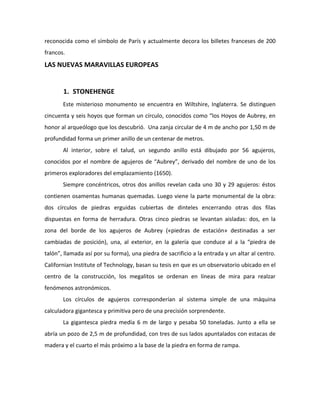 reconocida como el símbolo de París y actualmente decora los billetes franceses de 200
francos.
LAS NUEVAS MARAVILLAS EUROPEAS


       1. STONEHENGE
       Este misterioso monumento se encuentra en Wiltshire, Inglaterra. Se distinguen
cincuenta y seis hoyos que forman un círculo, conocidos como “los Hoyos de Aubrey, en
honor al arqueólogo que los descubrió. Una zanja circular de 4 m de ancho por 1,50 m de
profundidad forma un primer anillo de un centenar de metros.
       Al interior, sobre el talud, un segundo anillo está dibujado por 56 agujeros,
conocidos por el nombre de agujeros de “Aubrey”, derivado del nombre de uno de los
primeros exploradores del emplazamiento (1650).
       Siempre concéntricos, otros dos anillos revelan cada uno 30 y 29 agujeros: éstos
contienen osamentas humanas quemadas. Luego viene la parte monumental de la obra:
dos círculos de piedras erguidas cubiertas de dinteles encerrando otras dos filas
dispuestas en forma de herradura. Otras cinco piedras se levantan aisladas: dos, en la
zona del borde de los agujeros de Aubrey («piedras de estación» destinadas a ser
cambiadas de posición), una, al exterior, en la galería que conduce al a la “piedra de
talón”, llamada así por su forma), una piedra de sacrificio a la entrada y un altar al centro.
Californian Institute of Technology, basan su tesis en que es un observatorio ubicado en el
centro de la construcción, los megalitos se ordenan en líneas de mira para realzar
fenómenos astronómicos.
       Los círculos de agujeros corresponderían al sistema simple de una máquina
calculadora gigantesca y primitiva pero de una precisión sorprendente.
       La gigantesca piedra medía 6 m de largo y pesaba 50 toneladas. Junto a ella se
abría un pozo de 2,5 m de profundidad, con tres de sus lados apuntalados con estacas de
madera y el cuarto el más próximo a la base de la piedra en forma de rampa.
 