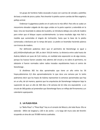 Un grupo de hombres había excavado el pozo con cuernos de venado y paletillas
de buey a modo de picos y palas. Para levantar la piedra usaron cuerdas de fibra vegetal y
pellejo animal.
       Enderezar la gigantesca piedra en el suelo era lo más difícil. Para ello se usaba un
mecanismo elevador colgado de dos vigas unidas en la parte superior y extendido en la
base. Una vez levantada la cabeza de la piedra, se introducía debajo una cuña de madera
para evitar que el bloque cayera accidentalmente. La tarea resultaba algo más fácil a
medida que aumentaba el ángulo de inclinación, hasta que la base de la piedra
comenzaba a deslizarse por la rampa del pozo. La piedra se levantaba haciendo palanca
con troncos de madera.
       Por definición podemos decir que el perímetro de Stonehenge es igual a
pi(3,1416)multiplicado por 100 ,es decir 314,16 metros. La distancia entre cada hueco de
Aubrey debería ser pues de 5,61 metros, en realidad esta separación es de algo menos,
porque los huecos fueron cavados más adentro del circulo y no sobre el perímetro, no
obstante sí fueron normados sobre radios trazados equidistantes hacia el centro de
Stonehenge .
       Si dividimos 365 los días aproximados que tiene un año entre los 56
hoyos,obtenemos 6,5 días aproximadamente lo que dura una semana por lo tanto
podríamos decir que los hoyos de Aubrey representan la semanas aproximadas que hay
en un año, de tal manera, aparece que los arquitectos de Stonehenge trabajaron bajo la
suposición de que un año de 364 días o 56 semana de 6,5 días era equivalente a un
circulo de 360 grados así pretendían que Stonehenge fuera un reflejo del firmamento y un
calendario superpuesto.




       2. LA PLAZA ROJA
       La "Bella Plaza" o "Plaza Roja" hoy es el corazón de Moscú y de toda Rusia. Ella se
extiende - 695m de longitud y 130 m de ancho - a lo largo del muro este del Kremlin
ocupando un área de casi 70 000 metros cuadrados.
 