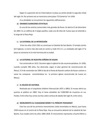 Según la suposición de los historiadores la plaza ya existía desde la segunda mitad
del siglo 14. Por primera vez se menciona como plaza "El Comercio" en 1434.
       A su alrededor se encuentran las siguientes edificaciones:
   a) GRANDES ALMACENES ESTATALES
       Es uno de los centros comerciales más grandes de Rusia. Se abrió el 2 de diciembre
de 1893. Es un edificio de 3 largos pasillos, cada uno de ellos de 3 pisos que se extiende a
lo largo de la Plaza Roja.


   b) LA CATEDRAL DE LA INTERCESIÓN

         Entre los años 1555-1561 se construye La Catedral de San Basilio. El templo consta
de 9 iglesias. La torre más alta está en centro y mide 47,5 m. y a mediados del siglo 17 la
plaza se convierte en la más hermosa de la ciudad.


   c) LA CATEDRAL DE NUESTRA SEÑORA DE KAZAN
       Fue construida en 1612. Durante siglos la iglesia ha ido reconstruyéndose. En 1936,
cuando cumplió 300 años, fue destruida, según el plan general de reconstrucción de
Moscú. El 4 de noviembre de 1994 el día de la fiesta de Nuestra señora de Kazan vuelven a
sonar las campanas convirtiéndose en la primera iglesia reconstruida de nuevo en
Moscú.


   d) EL MUSEO DE HISTORIA

       Realizada por el arquitecto Vladimir Shervud (de 1875 a 1881). El museo abrió sus
puertas al público en 1883. Hoy el tiene alrededor de 5.000.000 de muestras en sus
fondos. Entre ellas hay cartas escritas sobre corteza de abedul del siglo XI, entre otros.


   e) MONUMENTO AL CIUDADANO MININ Y EL PRÍNCIPE POZHARSKY
       Este fue uno de los primeros monumentos civiles levantados en Moscú, que hasta
1930 estuvo en el centro de la Plaza Roja. Hoy se encuentra delante de la catedral de San
Basilio. Fue creado entre los años 1804-1818. El monumento representa a Kuzmá Minin y
 