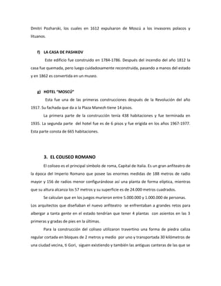 Dmitri Pozharski, los cuales en 1612 expulsaron de Moscú a los invasores polacos y
lituanos.


   f) LA CASA DE PASHKOV
        Este edificio fue construido en 1784-1786. Después del incendio del año 1812 la
casa fue quemada, pero luego cuidadosamente reconstruida, pasando a manos del estado
y en 1862 es convertida en un museo.


   g) HOTEL “MOSCÚ”
        Esta fue una de las primeras construcciones después de la Revolución del año
1917. Su fachada que da a la Plaza Manezh tiene 14 pisos.
       La primera parte de la construcción tenía 438 habitaciones y fue terminada en
1935. La segunda parte del hotel fue es de 6 pisos y fue erigida en los años 1967-1977.
Esta parte consta de 665 habitaciones.




       3. EL COLISEO ROMANO
       El coliseo es el principal símbolo de roma, Capital de Italia. Es un gran anfiteatro de
la época del Imperio Romano que posee las enormes medidas de 188 metros de radio
mayor y 156 de radios menor configurándose así una planta de forma elíptica, mientras
que su altura alcanza los 57 metros y su superficie es de 24.000 metros cuadrados.
       Se calculan que en los juegos murieron entre 5.000.000 y 1.000.000 de personas.
Los arquitectos que diseñaban el nuevo anfiteatro se enfrentaban a grandes retos para
albergar a tanta gente en el estado tendrían que tener 4 plantas con asientos en las 3
primeras y gradas de pies en la últimas.
       Para la construcción del coliseo utilizaron travertino una forma de piedra caliza
regular cortada en bloques de 2 metros y medio por uno y transportada 30 kilómetros de
una ciudad vecina, ti Gori, siguen existiendo y también las antiguas canteras de las que se
 
