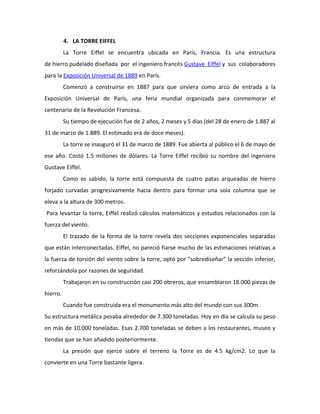 4. LA TORRE EIFFEL
          La Torre Eiffel se encuentra ubicada en París, Francia. Es una estructura
de hierro pudelado diseñada por el ingeniero francés Gustave Eiffel y sus colaboradores
para la Exposición Universal de 1889 en París.
          Comenzó a construirse en 1887 para que sirviera como arco de entrada a la
Exposición Universal de París, una feria mundial organizada para conmemorar el
centenario de la Revolución Francesa.
          Su tiempo de ejecución fue de 2 años, 2 meses y 5 días (del 28 de enero de 1.887 al
31 de marzo de 1.889. El estimado era de doce meses).
          La torre se inauguró el 31 de marzo de 1889. Fue abierta al público el 6 de mayo de
ese año. Costó 1.5 millones de dólares. La Torre Eiffel recibió su nombre del ingeniero
Gustave Eiffel.
          Como es sabido, la torre está compuesta de cuatro patas arqueadas de hierro
forjado curvadas progresivamente hacia dentro para formar una sola columna que se
eleva a la altura de 300 metros.
Para levantar la torre, Eiffel realizó cálculos matemáticos y estudios relacionados con la
fuerza del viento.
          El trazado de la forma de la torre revela dos secciones exponenciales separadas
que están interconectadas. Eiffel, no pareció fiarse mucho de las estimaciones relativas a
la fuerza de torsión del viento sobre la torre, optó por "sobrediseñar" la sección inferior,
reforzándola por razones de seguridad.
          Trabajaron en su construcción casi 200 obreros, que ensamblaron 18.000 piezas de
hierro.
          Cuando fue construida era el monumento más alto del mundo con sus 300m.
Su estructura metálica pesaba alrededor de 7.300 toneladas. Hoy en día se calcula su peso
en más de 10.000 toneladas. Esas 2.700 toneladas se deben a los restaurantes, museo y
tiendas que se han añadido posteriormente.
          La presión que ejerce sobre el terreno la Torre es de 4.5 kg/cm2. Lo que la
convierte en una Torre bastante ligera.
 
