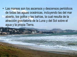 • Las mareas son los ascensos y descensos periódicos
de todas las aguas oceánicas, incluyendo las del mar
abierto, los golfos y las bahías, la cual resulta de la
atracción gravitatoria de la Luna y del Sol sobre el
agua y la propia Tierra.
 