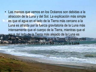 • Las mareas que vemos en los Océanos son debidas a la
atracción de la Luna y del Sol. La explicación más simple
es que el agua en el lado de la Tierra más cercano a la
Luna es atraída por la fuerza gravitatoria de la Luna más
intensamente que el cuerpo de la Tierra, mientras que el
agua del lado de la Tierra más alejado de la Luna es
atraída menos intensamente que la Tierra. . Existen pues
mareas tanto causadas por el Sol como por la Luna.
 