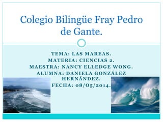 TEMA: LAS MAREAS.
MATERIA: CIENCIAS 2.
MAESTRA: NANCY ELLEDGE WONG.
ALUMNA: DANIELA GONZÁLEZ
HERNÁNDEZ.
FECHA: 08/O5/2014.
Colegio Bilingüe Fray Pedro
de Gante.
 