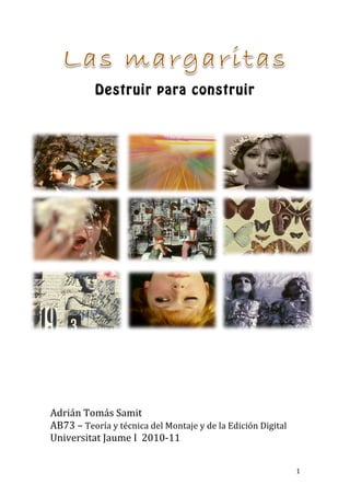 Destruir para construir
                             	
  
	
  




	
  
	
  
	
  
	
  
	
  
	
  
Adrián	
  Tomás	
  Samit	
  
AB73	
  –	
  Teoría	
  y	
  técnica	
  del	
  Montaje	
  y	
  de	
  la	
  Edición	
  Digital	
  
Universitat	
  Jaume	
  I	
  	
  2010-­‐11	
  
	
  


	
                                                                                                 1	
  
 