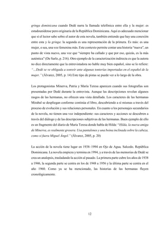 12
gringa dominicana cuando Dedé narra la llamada telefónica entre ella y la mujer: es
estadounidense pero originaria de la República Dominicana. Aquí es adecuado mencionar
que si el lector sabe sobre el autor de esta novela, también entiende que hay una conexión
entre esta y la gringa: la segunda es una representación de la primera. Es más: es una
mujer, o sea, una voz femenina más. Este contexto permite contar una historia “nueva”, un
punto de vista nuevo, una voz que “siempre ha callado y que por eso, quizás, es la más
auténtica” (De Sarlo, p. 216). Otro ejemplo de la caracterización indirecta es que la autora
no dice directamente que la entrevistadora no hable muy bien español, sino se lo refiere:
“…Dedé se ve obligada a sonreír ante algunas tonterías importadas en el español de la
mujer.” (Álvarez, 2005, p. 14) Este tipo de pistas se puede ver a lo largo de la obra.
Los protagonistas Minerva, Patria y María Teresa aparecen cuando sus fotografías son
presentadas por Dedé durante la entrevista. Aunque las descripciones revelan algunos
rasgos de las hermanas, no ofrecen una vista detallada. Los caracteres de las hermanas
Mirabal se despliegan conforme continúa el libro, descubriendo a sí mismas a través del
proceso de evolución y sus relaciones personales. En cuanto a los personajes secundarios
de la novela, no tienen una voz independiente: sus caracteres y acciones se descubren a
través del diálogo y de las descripciones subjetivas de las hermanas. Buen ejemplo de ello
es un fragmento del diario de María Teresa donde habla de Hilda: “Hilda, la nueva amiga
de Minerva, es realmente grosera. Usa pantalones y una boina inclinada sobre la cabeza,
como si fuera Miguel Ángel.” (Álvarez, 2005, p. 20)
La acción de la novela tiene lugar en 1938–1994 en Ojo de Agua, Salcedo, República
Dominicana. La novela empieza y termina en 1994, y a través de las memorias de Dedé se
crea un analepsis, trasladando la acción al pasado. La primera parte cubre los años de 1938
a 1946, la segunda parte se centra en los de 1948 a 1956 y la última parte se centra en el
año 1960. Como ya se ha mencionado, las historias de las hermanas fluyen
cronológicamente.
 