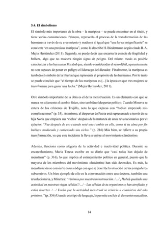14
5.4. El simbolismo
El símbolo más importante de la obra – la mariposa – se puede encontrar en el título, y
tiene varias connotaciones. Primero, representa el proceso de la transformación de las
hermanas a través de su crecimiento y madurez al igual que “una larva insignificante” se
convierte “en una preciosa mariposa”, como lo describe H. Biedermann según citado B. A.
Mejía Hernández (2011). Segundo, se puede decir que encarna la esencia de fragilidad y
belleza, algo que no muestra ningún signo de peligro. Del mismo modo es posible
caracterizar a las hermanas Mirabal que, siendo consideradas el sexo débil, aparentemente
no son capaces de poner en peligro el liderazgo del dictador. Finalmente, la mariposa es
también el símbolo de la libertad que representa el propósito de las hermanas. Por lo tanto
se puede concluir que “el tiempo de las mariposas es [...] la época en que tres mujeres se
transforman para ganar una lucha.” (Mejía Hernández, 2011).
Otro símbolo importante de la obra es el de la menstruación. Es un elemento con que se
marca no solamente el cambio físico, sino también el despertar político. Cuando Minerva se
entera de los crímenes de Trujillo, nota lo que expresa con “habían empezado mis
complicaciones” (p. 35). Asimismo, el despertar de Patria está representado a través de su
hija Noris que empieza sus “ciclos” después de la matanza de unos revolucionarios por el
ejército: “Fue después de eso cuando noté una cambio en ella, como si su alma por fin
hubiera madurado y comenzado sus ciclos.” (p. 216) Más bien, se refiere a su propia
transformación, ya que este incidente la lleva a unirse al movimiento clandestino.
Además, funciona como alegoría de la actividad e inactividad política. Durante su
encarcelamiento, María Teresa escribe en su diario que “casi todas han dejado de
menstruar” (p. 316), lo que implica al estancamiento político en general, puesto que la
mayoría de los miembros del movimiento clandestino han sido detenidos. Es más, la
menstruación se convierte en un código con que se describe la situación de los compañeros
subversivos. Un bien ejemplo de ello es la conversación entre una doctora, también una
revolucionaria, y Minerva: “Vinimos por nuestra menstruación. /…/ ¿Habrá quedado una
actividad en nuestras viejas células?/…/ – Las células de tu organismo se han atrofiado, y
están muertas. /…/ Verán que la actividad menstrual se reinicia a comienzos del año
próximo.” (p. 356) Usando este tipo de lenguaje, le permite excluir el elemento masculino,
 