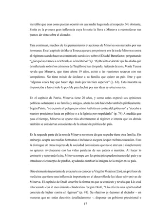 17
increíble que esas cosas puedan ocurrir sin que nadie haga nada al respecto. No obstante,
Sinita es la primera gran influencia cuya historia la lleva a Minerva a reconsiderar sus
puntos de vista sobre el dictador.
Para continuar, muchos de los pensamientos y acciones de Minerva son narrados por sus
hermanas. En el capítulo de María Teresa aparece por primera vez la ira de Minerva contra
el régimen cuando hace un comentario sarcástico sobre el Día del Benefactor, preguntando
“¿por qué no vamos a celebrarlo al cementerio?” (p. 56) Resulta evidente que las dudas que
de niña tenía sobre los crímenes de Trujillo se han disipado. Además de esto, María Teresa
revela que Minerva, que tiene ahora 19 años, asiste a las reuniones secretas con sus
compañeras. No tiene miedo de declarar a su familia que quiere un país libre y que
“algunas veces hay que hacer algo malo por un bien superior” (p. 63). Esto muestra su
disposición a hacer todo lo posible para luchar por sus ideas revolucionarios.
En el capítulo de Patria, Minerva tiene 20 años, y como antes expresó sus opiniones
políticas solamente a su familia y amigos, ahora lo está haciendo también públicamente.
Según Patria, “se exponía al peligro por cómo hablaba en contra del gobierno” y“atacaba a
nuestro presidente hasta en público o a la Iglesia por respaldarlo” (p. 74) A medida que
pasa el tiempo, Minerva se opone más abiertamente al régimen e intenta que los demás
también se conviertan conscientes de la situación política del país.
En la segunda parte de la novela Minerva se entera de que su padre tiene otra familia. Sin
embargo, acepta sus medias hermanas e incluso se asegura de que reciban educación. Esto
la distingue de otras mujeres de la sociedad dominicana que no se atreven o simplemente
no quieren involucrarse con las vidas paralelas de sus padres o maridos. Al hacer lo
contrario y superando la ira, Minerva rompe con los principios predominantes del país yse
introduce el concepto de perdón, ayudando cambiar la imagen de la mujer en su país.
Otro elemento importante de esta parte es conocer a Virgilio Morales (Lío), un profesor de
medicina que tiene una influencia importante en el desarrollo de las ideas subversivas de
Minerva. El capítulo de Dedé describe la forma en que se conocen y revela que Lío está
relacionado con el movimiento clandestino. Según Dedé, “Lío ofrecía una oportunidad
concreta de luchar contra el régimen” (p. 91). Su objetivo es deponer al dictador – en
maneras que no están descritos detalladamente –, disponer un gobierno provisional e
 