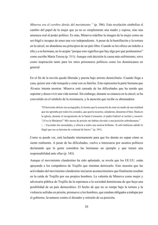 20
Minerva era el cerebro detrás del movimiento.” (p. 306). Esta revelación simboliza el
cambio del papel de la mujer que ya no es simplemente una madre y esposa, sino una
amenaza real al poder político. Es más, Minerva redefine la imagen de la mujer como un
ser frágil e incapaz de tener una voz independiente. A pesar de la humillación y la tortura
en la cárcel, no abandona sus principios de un país libre. Cuando se les ofrece un indulto a
ella y a su hermana, no lo acepta “porque esto significa que hay algo por qué perdonarnos”
como escribe María Teresa (p. 311). Aunque está decisión le causa más sufrimiento, sirve
como inspiración tanto para los otros prisioneros políticos como los dominicanos en
general.
En el fin de la novela queda liberada y puesta bajo arresto domiciliario. Cuando llega a
casa, quiere una vida tranquila y estar con su familia. Esto representa la parte humana que
Álvarez intenta mostrar. Minerva está cansada de las dificultades que ha tenido que
soportar y desea vivir una vida normal. Sin embargo, durante su estancia en la cárcel, se ha
convertido en el símbolo de la resistencia, y la atención que recibe es abrumadora:
“El horizonte abierto me acongojaba, lo mismo que la sensación de estar en medio de una multitud
que me apretaba por todos los costados, que quería tocarme, saludarme, desearme el bien. Hasta en
la iglesia, durante el recogimiento de la Santa Comunión, el padre Gabriel se inclinó y susurró:
“¡Viva la Mariposa!” Mis meses de prisión me habían elevado a una posición sobrehumana.”
/…/ Escondía mis ansiedades, y ofrecía a todos una sonrisa brillante. Si sólo hubieran sabido lo
frágil que era su heroína de voluntad de hierro.” (p. 341).
Como se puede ver, está luchando internamente para que los demás no sepan cómo se
siente realmente. A pesar de las dificultades, vuelve a interesarse por asuntos políticos
declarando que la gente considera las hermanas un ejemplo y que tienen una
responsabilidad ante ellas (p. 343).
Aunque el movimiento clandestino ha sido aplastado, se revela que los EE.UU. están
apoyando a los compañeros de Trujillo que intentan derrocarlo. Esto muestra que las
actividades del movimiento clandestino iniciaron acontecimientos que finalmente resultan
en la caída de Trujillo por sus propios hombres. La valentía de Minerva como mujer y
adversaria pública de Trujillo da la esperanza a la sociedad dominicana de que haya una
posibilidad de un país democrático. El hecho de que no se rompe bajo la tortura y la
violencia sufridas en prisión, promueve a los hombres, que estaban obligados a trabajar por
el gobierno, levantarse contra el dictador y retirarlo de su posición.
 