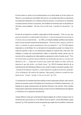 23
El tercer diario se centra en los acontecimientos en la cárcel donde se la lleva junto con
Minerva y sus maridos por actividades subversivas. Las entradas describen su experiencia
en condiciones inhumanos y la violencia contra los reclusos. La escritura no es solamente
su manera de hacer frente a la situación, sino también un testimonio que un día podría ser
relevado a otras entidades: “Me hace bien escribir todo. Y quedará un documento.” (p.
301)
El tono de su narración es sombrío, expresando el miedo constante: “Cada vez que oigo
pasos por el pasillo o el ruido metálico de la llave [...] siento la tentación de enroscarme en
el rincón como un animal herido…” (p. 300), y revelando múltiples arrebatos emocionales
junto con una creciente sensación de desesperanza: “Pasan los días y empiezo a perder el
valor y a sumirme en negros pensamientos. Me estoy dejando ir.” (p. 311) Otro aspecto
importante es el del dibujo. En vez del plano de la propiedad se puede ver el plano de la
celda de la prisión. Cada vez sus ilustraciones adoptan un carácter más y más serio. Sin
embargo, el tiempo del encarcelamiento refleja su desarrollo mental, puesto que las
acciones de las compañeras de celda amplían su perspectiva sobre el estado social: “Pero
me levantó tanto el espíritu la generosidad de esas muchachas que una vez creí que eran
inferiores a mí. /…/ Tengo que reconocer que cuanto más tiempo con ellas, menos me
importan lo que han hecho, o de dónde vienen.” (p. 303) El momento decisivo de su
transformación está influida por Minerva cuyo coraje le inspira a encontrar su propio valor:
“Cuando la llevaban por el pasillo [...] todos empezaron a golpear los barrotes, gritando:
¡Viva la Mariposa! Me saltaron las lágrimas. Algo grande y poderoso extendió las alas
dentro de mí. “Coraje,” me dije. Y esta vez, lo sentí.” (p. 313)
A continuación, las entradas describen también eventos importantes del país, tales como el
intento de asesinato contra el Presidente de Venezuela por el Gobierno dominicano, y la
llegada de un grupo norteamericano de derechos humanos a las cárceles. Estas entradas
forman partes importantes del diario porque revelan al lector el debilitamiento del régimen
y el deterioro de su reputación internacional.
Aunque Minerva exige que su hermana dé algunas páginas de su diario al grupo como un
testimonio de lo que ocurre en La 40, María Teresa no quiere “causar dificultades a gente
inocente” (p. 334), teniendo en mente las guardias que según ella son también víctimas del
 