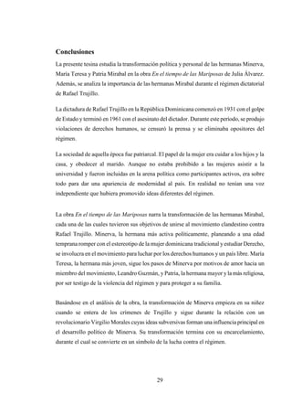 29
Conclusiones
La presente tesina estudia la transformación política y personal de las hermanas Minerva,
María Teresa y Patria Mirabal en la obra En el tiempo de las Mariposas de Julia Álvarez.
Además, se analiza la importancia de las hermanas Mirabal durante el régimen dictatorial
de Rafael Trujillo.
La dictadura de Rafael Trujillo en la República Dominicana comenzó en 1931 con el golpe
de Estado y terminó en 1961 con el asesinato del dictador. Durante este período, se produjo
violaciones de derechos humanos, se censuró la prensa y se eliminaba opositores del
régimen.
La sociedad de aquella época fue patriarcal. El papel de la mujer era cuidar a los hijos y la
casa, y obedecer al marido. Aunque no estaba prohibido a las mujeres asistir a la
universidad y fueron incluidas en la arena política como participantes activos, era sobre
todo para dar una apariencia de modernidad al país. En realidad no tenían una voz
independiente que hubiera promovido ideas diferentes del régimen.
La obra En el tiempo de las Mariposas narra la transformación de las hermanas Mirabal,
cada una de las cuales tuvieron sus objetivos de unirse al movimiento clandestino contra
Rafael Trujillo. Minerva, la hermana más activa políticamente, planeando a una edad
temprana romper con el estereotipo de la mujer dominicana tradicional yestudiar Derecho,
se involucra en el movimiento para luchar por los derechos humanos y un país libre. María
Teresa, la hermana más joven, sigue los pasos de Minerva por motivos de amor hacia un
miembro del movimiento, Leandro Guzmán, y Patria, la hermana mayor yla más religiosa,
por ser testigo de la violencia del régimen y para proteger a su familia.
Basándose en el análisis de la obra, la transformación de Minerva empieza en su niñez
cuando se entera de los crímenes de Trujillo y sigue durante la relación con un
revolucionario Virgilio Morales cuyas ideas subversivas forman una influencia principal en
el desarrollo político de Minerva. Su transformación termina con su encarcelamiento,
durante el cual se convierte en un símbolo de la lucha contra el régimen.
 