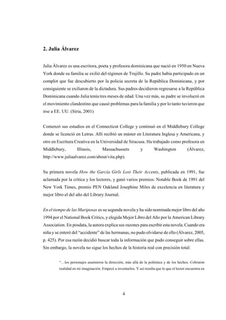 4
2. Julia Álvarez
Julia Álvarez es una escritora, poeta y profesora dominicana que nació en 1950 en Nueva
York donde su familia se exilió del régimen de Trujillo. Su padre había participado en un
complot que fue descubierto por la policía secreta de la República Dominicana, y por
consiguiente se exiliaron de la dictadura. Sus padres decidieron regresarse a la República
Dominicana cuando Julia tenía tres meses de edad. Una vez más, su padre se involucró en
el movimiento clandestino que causó problemas para la familia y por lo tanto tuvieron que
irse a EE. UU. (Siria, 2001)
Comenzó sus estudios en el Connecticut College y continuó en el Middlebury College
donde se licenció en Letras. Allí recibió un máster en Literatura Inglesa y Americana, y
otro en Escritura Creativa en la Universidad de Siracusa. Ha trabajado como profesora en
Middlebury, Illinois, Massachussets y Washington (Álvarez,
http://www.juliaalvarez.com/about/vita.php).
Su primera novela How the García Girls Lost Their Accents, publicada en 1991, fue
aclamada por la crítica y los lectores, y ganó varios premios: Notable Book de 1991 del
New York Times, premio PEN Oakland Josephine Miles de excelencia en literatura y
mejor libro el del año del Library Journal.
En el tiempo de las Mariposas es su segunda novela y ha sido nominada mejor libro del año
1994 por el National Book Critics, y elegida Mejor Libro del Año por la American Library
Association. En posdata, la autora explica sus razones para escribir esta novela. Cuando era
niña y se enteró del “accidente” de las hermanas, no pudo olvidarse de ello (Álvarez, 2005,
p. 425). Por esa razón decidió buscar toda la información que pudo conseguir sobre ellas.
Sin embargo, la novela no sigue los hechos de la historia real con precisión total:
“…los personajes asumieron la dirección, más allá de la polémica y de los hechos. Cobraron
realidad en mi imaginación. Empecé a inventarlos. Y así resulta que lo que el lector encuentra en
 