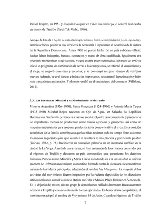 7
Rafael Trujillo, en 1953, y Joaquín Balaguer en 1960. Sin embargo, el control real estaba
en manos de Trujillo (Tardiff & Mpho, 1996).
Aunque la Era de Trujillo se caracteriza por abusos físicos e intimidación psicológica, hay
también efectos positivos que crecieron la economía e impulsaron el desarrollo de la cultura
de la República Dominicana. Antes 1930 se puede hablar de un país subdesarrollado:
hacían faltan industrias, bancas, comercios y mano de obra cualificada. Igualmente era
necesario modernizar la agricultura, ya que estaba poco tecnificada. Después de 1930 se
inició un programa de distribución de tierras a los campesinos, se reformó el saneamiento y
el riego, se mejoró carreteras y escuelas, y se construyó un gran número de edificios
nuevos. Además, se creó bancas e industrias importantes, se aumentó la producción yhubo
más trabajadores asalariados. Todo esto resultó en el crecimiento del comercio (Villalona,
2012).
3.3. Las hermanas Mirabal y el Movimiento 14 de Junio
Minerva Argentina (1926–1960), Patria Mercedes (1924–1960) y Antonia María Teresa
(1935–1960) Mirabal Reyes nacieron en Ojo de Agua, en Salcedo, la República
Dominicana. Su familia pertenecía a la clase media: el padre era comerciante y propietario
de importantes medios de producción como fincas agrícolas y ganaderas, así como de
máquinas industriales para procesar productos tales como el café y el arroz. Esta posición
económica de la familia contribuyó a que las niñas tuvieran todo su tiempo libre, así como
los medios requeridos para que su niñez le resultara lo más plácida y gratificante posible
(Galván, 1982, p. 78). Recibieron su educación primaria en un internado católico en la
ciudad de La Vega. A medida que crecían, se iban enterando de los crímenes cometidos por
el régimen de Trujillo y desearon un país democrático que garantizara los derechos
humanos. Por esa razón, Minerva y María Teresa estudiando en a la universidad se unieron
en enero de 1959 a un movimiento clandestino formado contra la dictadura. Se convirtieron
en unas de las líderes principales, adoptando el nombre Las Mariposas. La mayoría de los
activistas del movimiento fueron inspirados por la reciente deposición de los dictadores
latinoamericanos como Fulgencio Batista en Cuba y Marcos Pérez Jiménez en Venezuela.
El 14 de junio del mismo año un grupo de dominicanos exiliados intentaron fracasadamente
derrocar a Trujillo y consecuentemente fueron ejecutados. En honor de sus compatriotas, el
movimiento adoptó el nombre de Movimiento 14 de Junio. Cuando el régimen de Trujillo
 