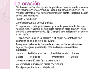 La oración 
Se llama oración al conjunto de palabras ordenadas de manera 
que tengan sentido completo. Todas las oraciones tienen, al 
menos, un verbo, y al final escribimos un punto. Ejemplo: Lucas 
come una manzana. 
Sujeto y predicado 
La oración consta de dos partes: 
El sujeto, que es la palabra o el grupo de palabras de las que 
se dice algo. A veces, el sujeto no aparece en la oración, está 
omitido o se sobrentiende. Ej.: Compró dos bolígrafos; el sujeto 
es él o ella. 
El predicado, que es la palabra o el grupo de palabras que 
expresan lo que se dice del sujeto. 
Aunque el orden más frecuente en la oración es primero el 
sujeto y luego el predicado, este orden puede cambiar. 
Ejemplos: 
Lucas hablaba mucho Hablaba mucho Lucas 
Sujeto Predicado Predicado Sujeto 
La escultura talló una figura de madera 
La chimenea echaba un humo muy negro 
En el parque había un reloj de sol 
 