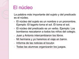 El núcleo 
La palabra más importante del sujeto y del predicado 
es el núcleo. 
• El núcleo del sujeto es un nombre o un pronombre. 
Ejemplo: El lagarto toma el sol. Él toma el sol. 
• El núcleo del predicado es un verbo. Ejemplo: Los 
bomberos rescataron a todos los niños del colegio. 
- Juan y Antonio intercambiaron los libros. 
- Mi hermana y yo haremos el viaje en barco. 
- Informa de las noticias el locutor. 
- Todas las alumnas organizarán los juegos. 
 