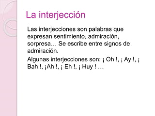 La interjección 
Las interjecciones son palabras que 
expresan sentimiento, admiración, 
sorpresa… Se escribe entre signos de 
admiración. 
Algunas interjecciones son: ¡ Oh !, ¡ Ay !, ¡ 
Bah !, ¡Ah !, ¡ Eh !, ¡ Huy ! … 
 